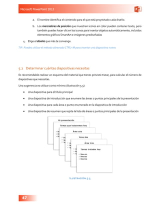 Microsoft PowerPoint 2013
47
a.	 El nombre identifica el contenido para el que está proyectado cada diseño.
b.	 Los marcadores de posición que muestran iconos en color pueden contener texto, pero
también puedes hacer clic en los iconos para insertar objetos automáticamente, incluidos
elementos gráficos SmartArt e imágenes prediseñadas
4.	 Elige el diseño que más te convenga
TIP: Puedes utilizar el método abreviado CTRL+M para insertar una diapositiva nueva
5.2	 Determinar cuántas diapositivas necesitas
Es recomendable realizar un esquema del material que tienes previsto tratar, para calcular el número de
diapositivas que necesitas.
Una sugerencia es utilizar como mínimo (Ilustración 5.5):
•	 Una diapositiva para el título principal
•	 Una diapositiva de introducción que enumere las áreas o puntos principales de la presentación
•	 Una diapositiva para cada área o punto enumerado en la diapositiva de introducción
•	 Una diapositiva de resumen que repita la lista de áreas o puntos principales de la presentación
Ilustración 5.5
 