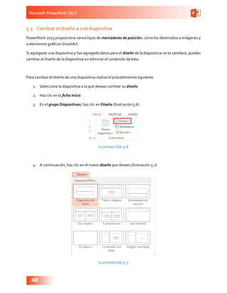 Microsoft PowerPoint 2013
48
5.3	 Cambiar el diseño a una diapositiva
PowerPoint 2013 proporciona varios tipos de marcadores de posición, como los destinados a imágenes y
a elementos gráficos SmartArt.
Si agregaste una dispositiva y has agregado datos pero el diseño de la diapositiva no te satisface, puedes
cambiar el diseño de la diapositiva sin eliminar el contenido de ésta.
Para cambiar el diseño de una diapositiva realiza el procedimiento siguiente:
1.	 Selecciona la diapositiva a la que deseas cambiar su diseño
2.	 Haz clic en la ficha Inicio
3.	 En el grupo Diapositivas, haz clic en Diseño (Ilustración 5.6)
Ilustración 5.6
4.	 A continuación, haz clic en el nuevo diseño que desees (Ilustración 5.7)
Ilustración 5.7
 