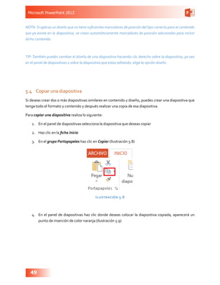 Microsoft PowerPoint 2013
49
NOTA:Si aplicas un diseño que no tiene suficientes marcadores de posición del tipo correcto para el contenido
que ya existe en la diapositiva, se crean automáticamente marcadores de posición adicionales para incluir
dicho contenido.
TIP:También puedes cambiar el diseño de una diapositiva haciendo clic derecho sobre la diapositiva, ya sea
en el panel de diapositivas o sobre la diapositiva que estas editando, elige la opción diseño
5.4	 Copiar una diapositiva
Si deseas crear dos o más diapositivas similares en contenido y diseño, puedes crear una diapositiva que
tenga todo el formato y contenido y después realizar una copia de esa diapositiva.
Para copiar una diapositiva realiza lo siguiente:
1.	 En el panel de diapositivas selecciona la diapositiva que deseas copiar
2.	 Haz clic en la ficha Inicio
3.	 En el grupo Portapapeles haz clic en Copiar (Ilustración 5.8)
Ilustración 5.8
4.	 En el panel de diapositivas haz clic donde deseas colocar la diapositiva copiada, aparecerá un
punto de inserción de color naranja (Ilustración 5.9)
 