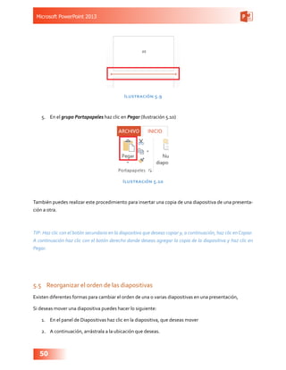 Microsoft PowerPoint 2013
50
Ilustración 5.9
5.	 En el grupo Portapapeles haz clic en Pegar (Ilustración 5.10)
Ilustración 5.10
También puedes realizar este procedimiento para insertar una copia de una diapositiva de una presenta-
ción a otra.
TIP: Haz clic con el botón secundario en la diapositiva que deseas copiar y, a continuación, haz clic en Copiar.
A continuación haz clic con el botón derecho donde deseas agregar la copia de la diapositiva y haz clic en
Pegar.
5.5	 Reorganizar el orden de las diapositivas
Existen diferentes formas para cambiar el orden de una o varias diapositivas en una presentación,
Si deseas mover una diapositiva puedes hacer lo siguiente:
1.	 En el panel de Diapositivas haz clic en la diapositiva, que deseas mover
2.	 A continuación, arrástrala a la ubicación que deseas.
 