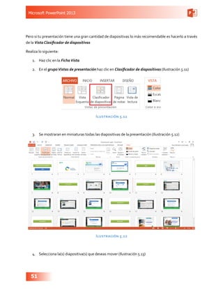 Microsoft PowerPoint 2013
51
Pero si tu presentación tiene una gran cantidad de diapositivas lo más recomendable es hacerlo a través
de la Vista Clasificador de diapositivas
Realiza lo siguiente:
1.	 Haz clic en la FichaVista
2.	 En el grupoVistas de presentación haz clic en Clasificador de diapositivas (Ilustración 5.11)
Ilustración 5.11
3.	 Se mostraran en miniaturas todas las diapositivas de la presentación (Ilustración 5.12)
Ilustración 5.12
4.	 Selecciona la(s) diapositiva(s) que deseas mover (Ilustración 5.13)
 