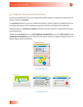 Microsoft PowerPoint 2013
53
5.6	 Organizar una presentación en secciones
Cuando una presentación tiene muchas diapositivas, puedes trabajar en subgrupos de diapositivas me-
diante la creación de secciones.
Las secciones (Ilustración 5.15) no son visibles para el público, ayudan a organizar las diapositivas de ma-
nera lógica al igual que si usaras carpetas para organizar archivos y así trabajar de forma eficiente.
Además puedes usar secciones con nombre (Ilustración 5.16) para mantener un seguimiento de los gru-
pos de diapositivas.
Puedes ver las secciones tanto en la vista Clasificador de diapositivas como en la Vista normal (la vista
Clasificador de diapositivas suele ser más útil cuando deseas organizar y ordenar las diapositivas en ca-
tegorías lógicas que ya has definido).
Ilustración 5.15
Ilustración 5.16
 