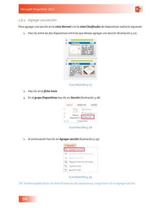 Microsoft PowerPoint 2013
54
5.6.1	 Agregar una sección
Para agregar una sección en la vista Normal o en la vista Clasificador de diapositivas realiza lo siguiente:
1.	 Haz clic entre las dos diapositivas entre las que deseas agregar una sección (Ilustración 5.17).
Ilustración 5.17
2.	 Haz clic en la ficha Inicio
3.	 En el grupo Diapositivas haz clic en Sección (Ilustración 5.18)
Ilustración 5.18
1.	 A continuación haz clic en Agregar sección (Ilustración 5.19)
Ilustración 5.19
TIP:También puedes hacer clic derecho entre las dos diapositivas y luego hacer clic en Agregar sección.
 