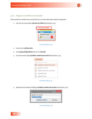 Microsoft PowerPoint 2013
55
5.6.2	 Asignar un nombre a una sección
Para cambiar el nombre de una sección por uno más adecuado realiza lo siguiente.
1.	 Haz clic en el marcador Sección sin título (Ilustración 5.20)
Ilustración 5.20
2.	 Haz clic en la ficha Inicio
3.	 En el grupo Diapositivas haz clic en Sección
4.	 A continuación elige Cambiar nombre de sección (Ilustración 5.21)
Ilustración 5.21
5.	 Aparecerá el cuadro de diálogo Cambiar nombre de sección (Ilustración 5.22)
Ilustración 5.22
 