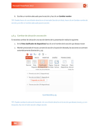 Microsoft PowerPoint 2013
56
6.	 Escribe un nombre adecuado para la sección y haz clic en Cambiar nombre
TIP: Puedes hacer clic con el botón derecho en el marcadorSección sin título, hacer clic enCambiar nombre de
sección y escribir un nombre adecuado para la sección.
5.6.3	 Cambiar de ubicación una sección
Si necesitas cambiar de ubicación una sección dentro de tu presentación realiza lo siguiente:
1.	 En la Vista clasificador de diapositivas haz clic en el nombre de la sección que deseas mover
2.	 Mantén presionado el mouse y arrastra la sección a la posición deseada, las secciones se contraen
automáticamente (Ilustración 5.23).
Ilustración 5.23
TIP: Puedes cambiar la ubicación haciendo clic con el botón derecho en la sección que desees mover y, a con-
tinuación, haz clic en Subir sección o Bajar sección.
 