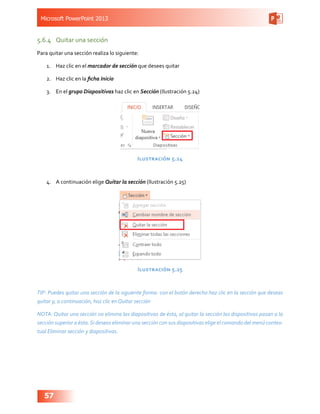 Microsoft PowerPoint 2013
57
5.6.4	 Quitar una sección
Para quitar una sección realiza lo siguiente:
1.	 Haz clic en el marcador de sección que desees quitar
2.	 Haz clic en la ficha Inicio
3.	 En el grupo Diapositivas haz clic en Sección (Ilustración 5.24)
Ilustración 5.24
4.	 A continuación elige Quitar la sección (Ilustración 5.25)
Ilustración 5.25
TIP: Puedes quitar una sección de la siguiente forma: con el botón derecho haz clic en la sección que deseas
quitar y, a continuación, haz clic en Quitar sección
NOTA: Quitar una sección no elimina las diapositivas de ésta, al quitar la sección las dispositivas pasan a la
sección superior a ésta.Si deseas eliminar una sección con sus diapositivas elige el comando del menú contex-
tual Eliminar sección y diapositivas.
 