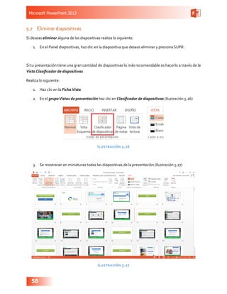 Microsoft PowerPoint 2013
58
5.7	 Eliminar diapositivas
Si deseas eliminar alguna de las diapositivas realiza lo siguiente:
1.	 En el Panel diapositivas, haz clic en la diapositiva que deseas eliminar y presiona SUPR.
Si tu presentación tiene una gran cantidad de diapositivas lo más recomendable es hacerlo a través de la
Vista Clasificador de diapositivas
Realiza lo siguiente:
1.	 Haz clic en la FichaVista
2.	 En el grupoVistas de presentación haz clic en Clasificador de diapositivas (Ilustración 5.26)
Ilustración 5.26
3.	 Se mostraran en miniaturas todas las diapositivas de la presentación (Ilustración 5.27)
Ilustración 5.27
 
