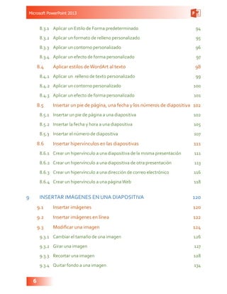 Microsoft PowerPoint 2013
6
8.3.1	 Aplicar un Estilo de Forma predeterminado 94
8.3.2	 Aplicar un formato de relleno personalizado 95
8.3.3	 Aplicar un contorno personalizado 96
8.3.4	 Aplicar un efecto de forma personalizado 97
8.4	 Aplicar estilos deWordArt al texto 98
8.4.1	 Aplicar un relleno de texto personalizado 99
8.4.2	 Aplicar un contorno personalizado 100
8.4.3	 Aplicar un efecto de forma personalizado 101
8.5	 Insertar un pie de página, una fecha y los números de diapositiva  102
8.5.1	 Insertar un pie de página a una diapositiva 102
8.5.2	 Insertar la fecha y hora a una diapositiva 105
8.5.3	 Insertar el número de diapositiva 107
8.6	 Insertar hipervínculos en las diapositivas 111
8.6.1	 Crear un hipervínculo a una diapositiva de la misma presentación 111
8.6.2	 Crear un hipervínculo a una diapositiva de otra presentación 113
8.6.3	 Crear un hipervínculo a una dirección de correo electrónico 116
8.6.4	 Crear un hipervínculo a una páginaWeb 118
9	 INSERTAR IMÁGENES EN UNA DIAPOSITIVA 120
9.1	 Insertar imágenes 120
9.2	 Insertar imágenes en línea 122
9.3	 Modificar una imagen 124
9.3.1	 Cambiar el tamaño de una imagen 126
9.3.2	 Girar una imagen 127
9.3.3	 Recortar una imagen 128
9.3.4	 Quitar fondo a una imagen 134
 
