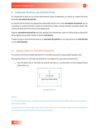 Microsoft PowerPoint 2013
61
6	 AGREGARTEXTO A LAS DIAPOSITIVAS
En PowerPoint el texto no se escribe directamente sobre la diapositiva, se coloca en cuadros de texto
llamados marcadores de posición.
La mayoría de los diseños de diapositivas disponibles tienen uno o más marcadores de posición que se
convierten en cuadros de texto cuando se escribe texto en ellos, aunque también se pueden añadir más
cuadros de texto de forma manual a las diapositivas.
Algunos marcadores de posición permiten agregar otros elementos, cada uno indica el tipo y la posición
de los objetos que puedes insertar en dichos marcadores.
Puedes introducir texto directamente en un marcador de posición en una diapositiva en la vista Normal
o en la vista Esquema.
6.1	 Agregar texto a un marcador de posición
Un cuadro con borde punteado representa un marcador de posición al que puedes agregar texto.
Para agregar texto a un marcador de posición en una diapositiva, sigue este procedimiento:
1.	 Haz clic dentro de un marcador de posición de texto y, a continuación, escribe o pega el texto
(Ilustración 6.1).
Ilustración 6.1
NOTAS
Un marcador de posición no es más que un cuadro de texto, por lo tanto se pueden utilizar las mismas herra-
mientas para ambos.
Si el texto tiene un tamaño mayor que el del marcador de posición, PowerPoint reduce el tamaño de la fuente
y el interlineado mientras escribes para que quepa el texto.
 