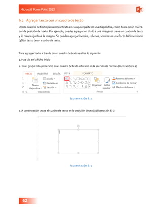 Microsoft PowerPoint 2013
62
6.2	 Agregar texto con un cuadro de texto
Utiliza cuadros de texto para colocar texto en cualquier parte de una diapositiva, como fuera de un marca-
dor de posición de texto. Por ejemplo, puedes agregar un título a una imagen si creas un cuadro de texto
y lo colocas junto a la imagen. Se pueden agregar bordes, rellenos, sombras o un efecto tridimensional
(3D) al texto de un cuadro de texto.
Para agregar texto a través de un cuadro de texto realiza lo siguiente:
1. Haz clic en la ficha Inicio
2. En el grupo Dibujo haz clic en el cuadro de texto ubicado en la sección de Formas (Ilustración 6.2)
Ilustración 6.2
3. A continuación traza el cuadro de texto en la posición deseada (Ilustración 6.3)
Ilustración 6.3
 