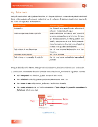 Microsoft PowerPoint 2013
63
6.3	 Editar texto
Después de introducir texto, puedes cambiarlo en cualquier momento. Antes de que puedas cambiar el
texto existente, debes seleccionarlo mediante el uso de cualquiera de las siguientes técnicas, algunas de
las cuales son específicas de PowerPoint:
Para seleccionar Realiza lo siguiente
Una palabra Haz doble clic en una palabra para seleccionar la
palabra y el espacio que le sigue
Palabras adyacentes, líneas o párrafos Arrastra el mouse a través de ellos. Como al-
ternativa, coloca el cursor al principio del texto
que deseas seleccionar, mantén pulsada la tecla
SHIFT y presiona una tecla de flecha para selec-
cionar los caracteres de uno en uno, o haz clic al
final del texto que deseas seleccionar.
Todo el texto de una diapositiva Haz clic en el icono de la diapositiva en la Vista
Esquema.
Una viñeta o un subpunto Haz clic en la viñeta.
Todo el texto en el marcador de posición Haz clic en el borde punteado del marcador de
posición.
Después de seleccionar el texto, éste aparece destacado en la ubicación donde realizaste la selección.
A continuación puedes editar de varias formas el texto seleccionado, mediante las siguientes acciones:
•	 Para reemplazar una selección, puedes escribir un texto nuevo.
•	 Para eliminar la selección, puedes presionar SUPRIMIR o RETROCESO.
•	 Para mover el texto seleccionado, arrástralo a la ubicación deseada.
•	 Para mover o copiar texto, usa los botones Cortar o Copiar y Pegar del grupo Portapapeles en la
ficha Inicio   (Ilustración 6.4).
Ilustración 6.4
 