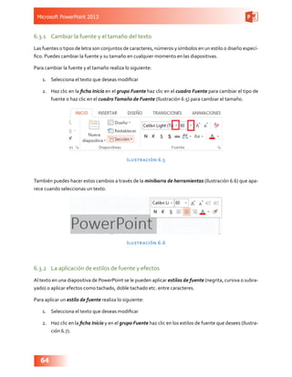 Microsoft PowerPoint 2013
64
6.3.1	 Cambiar la fuente y el tamaño del texto
Las fuentes o tipos de letra son conjuntos de caracteres, números y símbolos en un estilo o diseño especí-
fico. Puedes cambiar la fuente y su tamaño en cualquier momento en las diapositivas.
Para cambiar la fuente y el tamaño realiza lo siguiente:
1.	 Selecciona el texto que deseas modificar
2.	 Haz clic en la ficha Inicio en el grupo Fuente haz clic en el cuadro Fuente para cambiar el tipo de
fuente o haz clic en el cuadroTamaño de Fuente (Ilustración 6.5) para cambiar el tamaño.
Ilustración 6.5
También puedes hacer estos cambios a través de la minibarra de herramientas (Ilustración 6.6) que apa-
rece cuando seleccionas un texto.
Ilustración 6.6
6.3.2	 La aplicación de estilos de fuente y efectos
Al texto en una diapositiva de PowerPoint se le pueden aplicar estilos de fuente (negrita, cursiva o subra-
yado) o aplicar efectos como tachado, doble tachado etc. entre caracteres.
Para aplicar un estilo de fuente realiza lo siguiente:
1.	 Selecciona el texto que deseas modificar
2.	 Haz clic en la ficha Inicio y en el grupo Fuente haz clic en los estilos de fuente que desees (Ilustra-
ción 6.7).
 