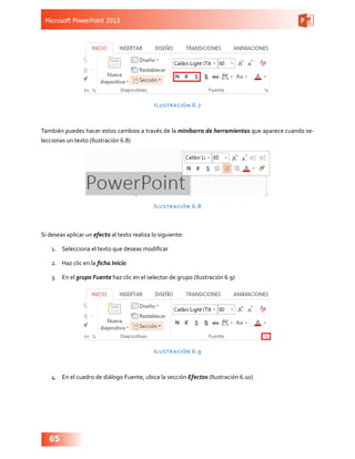 Microsoft PowerPoint 2013
65
Ilustración 6.7
También puedes hacer estos cambios a través de la minibarra de herramientas que aparece cuando se-
leccionas un texto (Ilustración 6.8)
Ilustración 6.8
Si deseas aplicar un efecto al texto realiza lo siguiente:
1.	 Selecciona el texto que deseas modificar
2.	 Haz clic en la ficha Inicio
3.	 En el grupo Fuente haz clic en el selector de grupo (Ilustración 6.9)
Ilustración 6.9
4.	 En el cuadro de diálogo Fuente, ubica la sección Efectos (Ilustración 6.10)
 