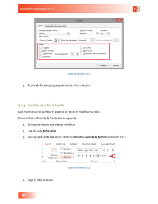 Microsoft PowerPoint 2013
66
Ilustración 6.10
5.	 Activa el o los efectos que quieras y haz clic en aceptar.
6.3.3	 Cambiar de color la fuente
Una manera fácil de cambiar el aspecto del texto es modificar su color.
Para cambiar el Color de la fuente haz lo siguiente:
1.	 Selecciona el texto que deseas modificar
2.	 Haz clic en la ficha Inicio
3.	 En el grupo Fuente haz clic en la flecha del botón Color de la fuente (Ilustración 6.11)
Ilustración 6.11
4.	 Elige el color deseado
 