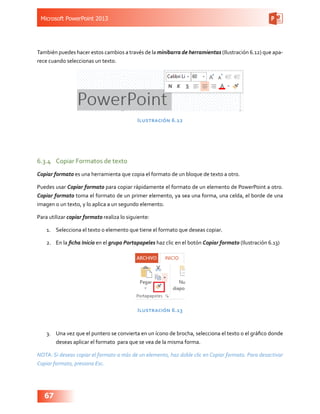 Microsoft PowerPoint 2013
67
También puedes hacer estos cambios a través de la minibarra de herramientas (Ilustración 6.12) que apa-
rece cuando seleccionas un texto.
Ilustración 6.12
6.3.4	 Copiar Formatos de texto
Copiar formato es una herramienta que copia el formato de un bloque de texto a otro.
Puedes usar Copiar formato para copiar rápidamente el formato de un elemento de PowerPoint a otro.
Copiar formato toma el formato de un primer elemento, ya sea una forma, una celda, el borde de una
imagen o un texto, y lo aplica a un segundo elemento.
Para utilizar copiar formato realiza lo siguiente:
1.	 Selecciona el texto o elemento que tiene el formato que deseas copiar.
2.	 En la ficha Inicio en el grupo Portapapeles haz clic en el botón Copiar formato (Ilustración 6.13)
Ilustración 6.13
3.	 Una vez que el puntero se convierta en un ícono de brocha, selecciona el texto o el gráfico donde
deseas aplicar el formato para que se vea de la misma forma.
NOTA: Si deseas copiar el formato a más de un elemento, haz doble clic en Copiar formato. Para desactivar
Copiar formato, presiona Esc.
 