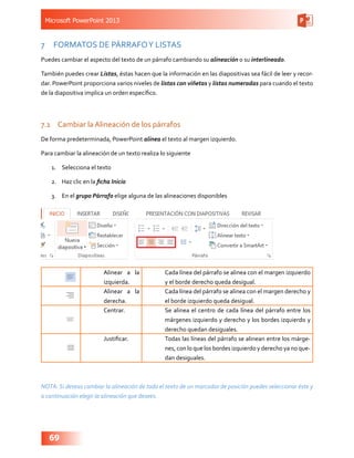 Microsoft PowerPoint 2013
69
7	 FORMATOS DE PÁRRAFOY LISTAS
Puedes cambiar el aspecto del texto de un párrafo cambiando su alineación o su interlineado.
También puedes crear Listas, éstas hacen que la información en las diapositivas sea fácil de leer y recor-
dar. PowerPoint proporciona varios niveles de listas con viñetas y listas numeradas para cuando el texto
de la diapositiva implica un orden específico.
7.1	 Cambiar la Alineación de los párrafos
De forma predeterminada, PowerPoint alinea el texto al margen izquierdo.
Para cambiar la alineación de un texto realiza lo siguiente
1.	 Selecciona el texto
2.	 Haz clic en la ficha Inicio
3.	 En el grupo Párrafo elige alguna de las alineaciones disponibles
Alinear a la
izquierda.
Cada línea del párrafo se alinea con el margen izquierdo
y el borde derecho queda desigual.
Alinear a la
derecha.
Cada línea del párrafo se alinea con el margen derecho y
el borde izquierdo queda desigual.
Centrar. Se alinea el centro de cada línea del párrafo entre los
márgenes izquierdo y derecho y los bordes izquierdo y
derecho quedan desiguales.
Justificar. Todas las líneas del párrafo se alinean entre los márge-
nes, con lo que los bordes izquierdo y derecho ya no que-
dan desiguales.
NOTA: Si deseas cambiar la alineación de todo el texto de un marcador de posición puedes seleccionar éste y
a continuación elegir la alineación que desees.
 
