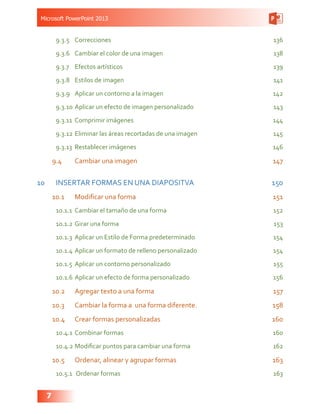 Microsoft PowerPoint 2013
7
9.3.5	Correcciones 136
9.3.6	 Cambiar el color de una imagen 138
9.3.7	 Efectos artísticos 139
9.3.8	 Estilos de imagen 141
9.3.9	 Aplicar un contorno a la imagen 142
9.3.10	Aplicar un efecto de imagen personalizado 143
9.3.11	 Comprimir imágenes 144
9.3.12	Eliminar las áreas recortadas de una imagen 145
9.3.13	 Restablecer imágenes 146
9.4	 Cambiar una imagen  147
10	 INSERTAR FORMAS EN UNA DIAPOSITVA 150
10.1	 Modificar una forma 151
10.1.1	 Cambiar el tamaño de una forma 152
10.1.2	Girar una forma 153
10.1.3	 Aplicar un Estilo de Forma predeterminado 154
10.1.4	Aplicar un formato de relleno personalizado 154
10.1.5	 Aplicar un contorno personalizado 155
10.1.6	Aplicar un efecto de forma personalizado 156
10.2	 Agregar texto a una forma 157
10.3	 Cambiar la forma a una forma diferente. 158
10.4	 Crear formas personalizadas  160
10.4.1	Combinar formas 160
10.4.2	Modificar puntos para cambiar una forma 162
10.5	 Ordenar, alinear y agrupar formas  163
10.5.1	 Ordenar formas  163
 