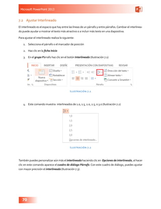 Microsoft PowerPoint 2013
70
7.2	 Ajustar Interlineado
El interlineado es el espacio que hay entre las líneas de un párrafo y entre párrafos. Cambiar el interlinea-
do puede ayudar a mostrar el texto más atractivo o a incluir más texto en una diapositiva.
Para ajustar el interlineado realiza lo siguiente:
1.	 Selecciona el párrafo o el marcador de posición
2.	 Haz clic en la ficha Inicio
3.	 En el grupo Párrafo haz clic en el botón Interlineado (Ilustración 7.1)
Ilustración 7.1
4.	 Este comando muestra interlineados de 1.0, 1.5, 2.0, 2.5, o 3.0 (Ilustración 7.2)
Ilustración 7.2
También puedes personalizar aún más el interlineado haciendo clic en Opciones de interlineado, al hacer
clic en este comando aparece el cuadro de diálogo Párrafo. Con este cuadro de diálogo, puedes ajustar
con mayor precisión el interlineado (Ilustración 7.3).
 
