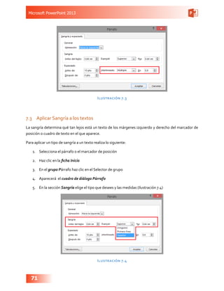 Microsoft PowerPoint 2013
71
Ilustración 7.3
7.3	 Aplicar Sangría a los textos
La sangría determina qué tan lejos está un texto de los márgenes izquierdo y derecho del marcador de
posición o cuadro de texto en el que aparece.
Para aplicar un tipo de sangría a un texto realiza lo siguiente:
1.	 Selecciona el párrafo o el marcador de posición
2.	 Haz clic en la ficha Inicio
3.	 En el grupo Párrafo haz clic en el Selector de grupo
4.	 Aparecerá el cuadro de diálogo Párrafo
5.	 En la sección Sangría elige el tipo que desees y las medidas (Ilustración 7.4)
Ilustración 7.4
 