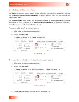 Microsoft PowerPoint 2013
74
7.5	 Trabajar con listas con viñetas
Las viñetas son pequeños puntos, flechas, círculos, diamantes, u otros gráficos que aparecen antes de
una breve frase o palabra. Una lista con viñetas es un conjunto de puntos (dos o más) que comienzan con
un símbolo de viñeta.
Las listas con viñetas son la manera más popular para presentar los productos en presentaciones de
PowerPoint. De hecho, la mayoría de los marcadores de posición de texto de PowerPoint automática-
mente tienen aplicado un formato de lista con viñetas.
Para crear una lista con viñetas realiza lo siguiente:
1.	 Selecciona el texto o el marcador de posición
2.	 Haz clic en la ficha Inicio
3.	 En el grupo Párrafo haz clic en Viñetas (Ilustración 7.9)
Ilustración 7.9
Si deseas cambiar o elegir algún tipo de viñeta diferente realiza lo siguiente
5.	 Selecciona el texto o el marcador de posición
6.	 Haz clic en la ficha Inicio
7.	 En el grupo Párrafo haz clic en la flecha situada junto a Viñetas (Ilustración 7.10)
Ilustración 7.10
8.	 Elige alguna de las opciones que más te guste (Ilustración 7.11).
 
