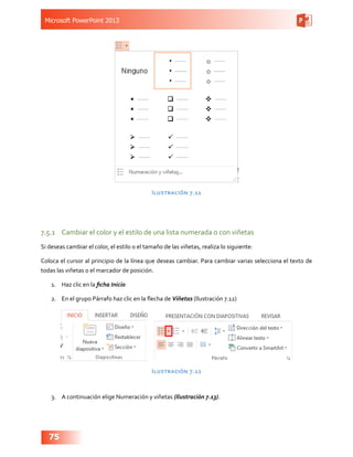 Microsoft PowerPoint 2013
75
Ilustración 7.11
7.5.1	 Cambiar el color y el estilo de una lista numerada o con viñetas
Si deseas cambiar el color, el estilo o el tamaño de las viñetas, realiza lo siguiente:
Coloca el cursor al principio de la línea que deseas cambiar. Para cambiar varias selecciona el texto de
todas las viñetas o el marcador de posición.
1.	 Haz clic en la ficha Inicio
2.	 En el grupo Párrafo haz clic en la flecha de Viñetas (Ilustración 7.12)
Ilustración 7.12
3.	 A continuación elige Numeración y viñetas (Ilustración 7.13).
 