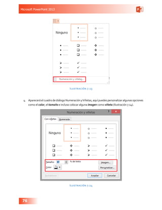 Microsoft PowerPoint 2013
76
Ilustración 7.13
4.	 Aparecerá el cuadro de diálogo Numeración yViñetas, aquí puedes personalizar algunas opciones
como el color, el tamaño e incluso colocar alguna imagen como viñeta (Ilustración 7.14).
Ilustración 7.14
 