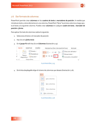Microsoft PowerPoint 2013
77
7.6	 Dar formato de columnas
PowerPoint permite crear columnas en los cuadros de texto o marcadores de posición. A medida que
introduces texto u otros elementos en una columna, PowerPoint “llena” la primera columna y luego ajus-
ta el texto a la siguiente columna. Puedes crear columnas en cualquier cuadro de texto, marcador de
posición o forma.
Para aplicar formato de columnas realiza lo siguiente:
1.	 Selecciona el texto o el marcador de posición
2.	 Haz clic en la ficha Inicio
3.	 En el grupo Párrafo haz clic en Columnas (Ilustración 7.15)
Ilustración 7.15
4.	 De la lista desplegable elige el número de columnas que desees (Ilustración 7.16).
Ilustración 7.16
 