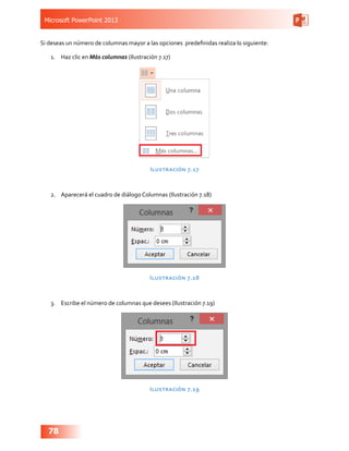 Microsoft PowerPoint 2013
78
Si deseas un número de columnas mayor a las opciones  predefinidas realiza lo siguiente:
1.	 Haz clic en Más columnas (Ilustración 7.17)
Ilustración 7.17
2.	 Aparecerá el cuadro de diálogo Columnas (Ilustración 7.18)
Ilustración 7.18
3.	 Escribe el número de columnas que desees (Ilustración 7.19)
Ilustración 7.19
 
