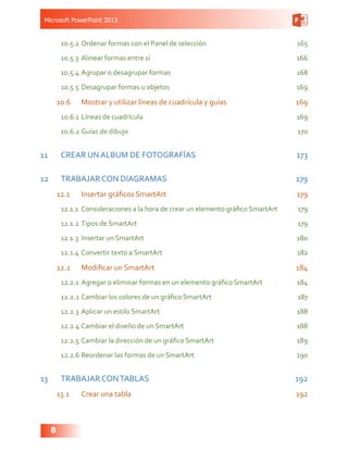 Microsoft PowerPoint 2013
8
10.5.2	Ordenar formas con el Panel de selección 165
10.5.3	Alinear formas entre sí 166
10.5.4	Agrupar o desagrupar formas  168
10.5.5	Desagrupar formas u objetos 169
10.6	 Mostrar y utilizar líneas de cuadrícula y guías 169
10.6.1	Líneas de cuadrícula 169
10.6.2	Guías de dibujo 170
11	 CREAR UN ALBUM DE FOTOGRAFÍAS 173
12	 TRABAJAR CON DIAGRAMAS  179
12.1	 Insertar gráficos SmartArt 179
12.1.1	 Consideraciones a la hora de crear un elemento gráfico SmartArt 179
12.1.2	Tipos de SmartArt 179
12.1.3	 Insertar un SmartArt 180
12.1.4	Convertir texto a SmartArt  182
12.2	 Modificar un SmartArt 184
12.2.1	Agregar o eliminar formas en un elemento gráfico SmartArt 184
12.2.2	Cambiar los colores de un gráfico SmartArt 187
12.2.3	Aplicar un estilo SmartArt  188
12.2.4	Cambiar el diseño de un SmartArt  188
12.2.5	Cambiar la dirección de un gráfico SmartArt 189
12.2.6	Reordenar las formas de un SmartArt 190
13	 TRABAJAR CONTABLAS 192
13.1	 Crear una tabla 192
 