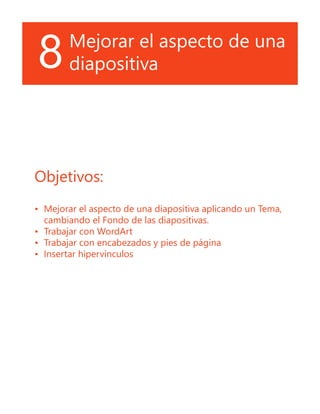 8Mejorar el aspecto de una
diapositiva
Objetivos:
•	 Mejorar el aspecto de una diapositiva aplicando un Tema,
cambiando el Fondo de las diapositivas.
•	 Trabajar con WordArt
•	 Trabajar con encabezados y pies de página
•	 Insertar hipervínculos
 