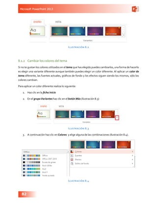 Microsoft PowerPoint 2013
82
Ilustración 8.2
8.1.2	 Cambiar los colores del tema
Si no te gustan los colores utilizados en el tema que has elegido puedes cambiarlos, una forma de hacerlo
es elegir una variante diferente aunque también puedes elegir un color diferente. Al aplicar un color de
tema diferente, las fuentes actuales, gráficos de fondo y los efectos siguen siendo los mismos, sólo los
colores cambian.
Para aplicar un color diferente realiza lo siguiente:
1.	 Haz clic en la ficha Inicio
2.	 En el grupoVariantes haz clic en el botón Más (Ilustración 8.3)
Ilustración 8.3
3.	 A continuación haz clic en Colores y elige alguna de las combinaciones (Ilustración 8.4).
Ilustración 8.4
 