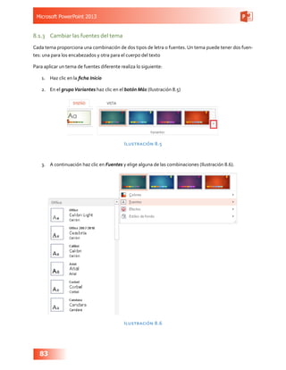 Microsoft PowerPoint 2013
83
8.1.3	 Cambiar las fuentes del tema
Cada tema proporciona una combinación de dos tipos de letra o fuentes. Un tema puede tener dos fuen-
tes: una para los encabezados y otra para el cuerpo del texto
Para aplicar un tema de fuentes diferente realiza lo siguiente:
1.	 Haz clic en la ficha Inicio
2.	 En el grupoVariantes haz clic en el botón Más (Ilustración 8.5)
Ilustración 8.5
3.	 A continuación haz clic en Fuentes y elige alguna de las combinaciones (Ilustración 8.6).
Ilustración 8.6
 