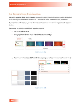 Microsoft PowerPoint 2013
84
8.2	 Cambiar el fondo de las diapositivas
La galería Estilos de fondo te permite elegir fondos con colores sólidos y fondos con colores degradados
que cambian gradualmente de claro a oscuro. Los colores de fondo son determinados por el tema.
Puedes aplicar un fondo a una, a varias diapositivas seleccionadas o a todas las diapositivas de la presen-
tación.
Para aplicar un fondo a una diapositiva realiza lo siguiente
1.	 Haz clic en la ficha Inicio
2.	 En el grupoVariantes haz clic en el botón Más (Ilustración 8.7)
Ilustración 8.7
3.	 A continuación haz clic en Estilos de fondo y elige alguna de las combinaciones (Ilustración 8.8).
Ilustración 8.8
 