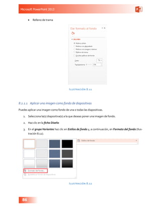 Microsoft PowerPoint 2013
86
•	 Relleno de trama
Ilustración 8.11
8.2.1.1	 Aplicar una imagen como fondo de diapositivas
Puedes aplicar una imagen como fondo de una o todas las diapositivas.
1.	 Selecciona la(s) diapositiva(s) a la que deseas poner una imagen de fondo.
2.	 Haz clic en la ficha Diseño
3.	 En el grupo Variantes haz clic en Estilos de fondo y, a continuación, en Formato del fondo (Ilus-
tración 8.12).
Ilustración 8.12
 