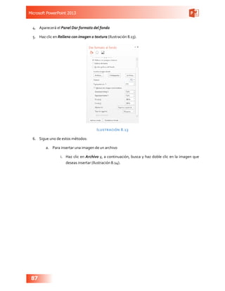 Microsoft PowerPoint 2013
87
4.	 Aparecerá el Panel Dar formato del fondo
5.	 Haz clic en Relleno con imagen o textura (Ilustración 8.13).
Ilustración 8.13
6.	 Sigue uno de estos métodos:
a.	 Para insertar una imagen de un archivo
i.	 Haz clic en Archivo y, a continuación, busca y haz doble clic en la imagen que
deseas insertar (Ilustración 8.14).
 