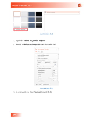 Microsoft PowerPoint 2013
90
Ilustración 8.16
4.	 Aparecerá el Panel Dar formato del fondo
5.	 Haz clic en Relleno con imagen o textura (Ilustración 8.17).
Ilustración 8.17
6.	 A continuación haz clic en Textura (Ilustración 8.18):
 