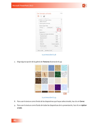 Microsoft PowerPoint 2013
91
Ilustración 8.18
7.	 Elige alguna opción de la galería de Texturas (Ilustración 8.19)
Ilustración 8.19
8.	 Para usar la textura como fondo de las diapositivas que hayas seleccionado, haz clic en Cerrar.
9.	 Para usar la textura como fondo de todas las diapositivas de tu presentación, haz clic en Aplicar
a todo.
 