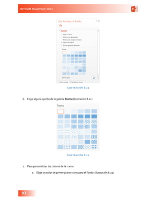 Microsoft PowerPoint 2013
93
Ilustración 8.21
6.	 Elige alguna opción de la galería Trama (Ilustración 8.22)
Ilustración 8.22
7.	 Para personalizar los colores de la trama
a.	 Elige un color de primer plano y uno para el fondo (Ilustración 8.23)
 