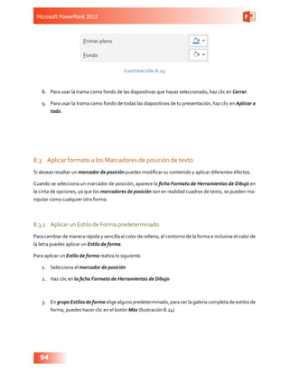 Microsoft PowerPoint 2013
94
Ilustración 8.23
8.	 Para usar la trama como fondo de las diapositivas que hayas seleccionado, haz clic en Cerrar.
9.	 Para usar la trama como fondo de todas las diapositivas de tu presentación, haz clic en Aplicar a
todo.
8.3	 Aplicar formato a los Marcadores de posición de texto
Si deseas resaltar un marcador de posición puedes modificar su contenido y aplicar diferentes efectos.
Cuando se selecciona un marcador de posición, aparece la ficha Formato de Herramientas de Dibujo en
la cinta de opciones, ya que los marcadores de posición son en realidad cuadros de texto, se pueden ma-
nipular como cualquier otra forma.
8.3.1	 Aplicar un Estilo de Forma predeterminado
Para cambiar de manera rápida y sencilla el color de relleno, el contorno de la forma e inclusive el color de
la letra puedes aplicar un Estilo de forma.
Para aplicar un Estilo de forma realiza lo siguiente:
1.	 Selecciona el marcador de posición
2.	 Haz clic en la ficha Formato de Herramientas de Dibujo
3.	 En grupo Estilos de forma elige alguno predeterminado, para ver la galería completa de estilos de
forma, puedes hacer clic en el botón Más (Ilustración 8.24)
 
