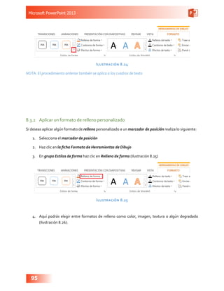 Microsoft PowerPoint 2013
95
Ilustración 8.24
NOTA: El procedimiento anterior también se aplica a los cuadros de texto
8.3.2	 Aplicar un formato de relleno personalizado
Si deseas aplicar algún formato de relleno personalizado a un marcador de posición realiza lo siguiente:
1.	 Selecciona el marcador de posición
2.	 Haz clic en la ficha Formato de Herramientas de Dibujo
3.	 En grupo Estilos de forma haz clic en Relleno de forma (Ilustración 8.25)
Ilustración 8.25
4.	 Aquí podrás elegir entre formatos de relleno como color, imagen, textura o algún degradado
(Ilustración 8.26).
 