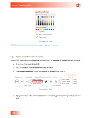 Microsoft PowerPoint 2013
96
Ilustración 8.26
NOTA: El procedimiento anterior también se aplica a los cuadros de texto
8.3.3	 Aplicar un contorno personalizado
Si desea aplicar algún formato de contorno personalizado a un marcador de posición realiza lo siguiente:
1.	 Selecciona el marcador de posición
2.	 Haz clic en la ficha Formato de Herramientas de Dibujo
3.	 En grupo Estilos de forma haz clic en Contorno de forma (Ilustración 8.27)
Ilustración 8.27
4.	 Aquí podrás elegir entre formatos de contorno como color, grosor o utilizar guiones (Ilustración
8.28).
 