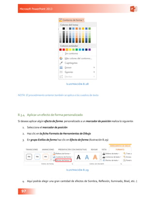Microsoft PowerPoint 2013
97
Ilustración 8.28
NOTA: El procedimiento anterior también se aplica a los cuadros de texto
8.3.4	 Aplicar un efecto de forma personalizado
Si deseas aplicar algún efecto de forma personalizado a un marcador de posición realiza lo siguiente:
1.	 Selecciona el marcador de posición
2.	 Haz clic en la ficha Formato de Herramientas de Dibujo
3.	 En grupo Estilos de forma haz clic en Efecto de forma (Ilustración 8.29)
Ilustración 8.29
4.	 Aquí podrás elegir una gran cantidad de efectos de Sombra, Reflexión, Iluminado, Bisel, etc. (
 