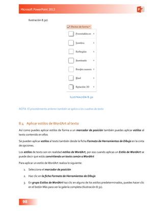 Microsoft PowerPoint 2013
98
Ilustración 8.30)
Ilustración 8.30
NOTA: El procedimiento anterior también se aplica a los cuadros de texto
8.4	 Aplicar estilos deWordArt al texto
Así como puedes aplicar estilos de forma a un marcador de posición también puedes aplicar estilos al
texto contenido en ellos
Se pueden aplicar estilos al texto también desde la ficha Formato de Herramientas de Dibujo en la cinta
de opciones.
Los estilos de texto son en realidad estilos de WordArt, por eso cuando aplicas un Estilo de WordArt se
puede decir que estás convirtiendo un texto común aWordArt
Para aplicar un estilo deWordArt realiza lo siguiente:
1.	 Selecciona el marcador de posición
2.	 Haz clic en la ficha Formato de Herramientas de Dibujo
3.	 En grupo Estilos deWordArt haz clic en alguno de los estilos predeterminados, puedes hacer clic
en el botón Más para ver la galería completa (Ilustración 8.31).
 