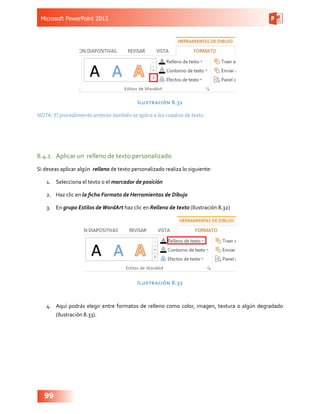Microsoft PowerPoint 2013
99
Ilustración 8.31
NOTA: El procedimiento anterior también se aplica a los cuadros de texto
8.4.1	 Aplicar un relleno de texto personalizado
Si deseas aplicar algún relleno de texto personalizado realiza lo siguiente:
1.	 Selecciona el texto o el marcador de posición
2.	 Haz clic en la ficha Formato de Herramientas de Dibujo
3.	 En grupo Estilos deWordArt haz clic en Relleno de texto (Ilustración 8.32)
Ilustración 8.32
4.	 Aquí podrás elegir entre formatos de relleno como color, imagen, textura o algún degradado
(Ilustración 8.33).
 