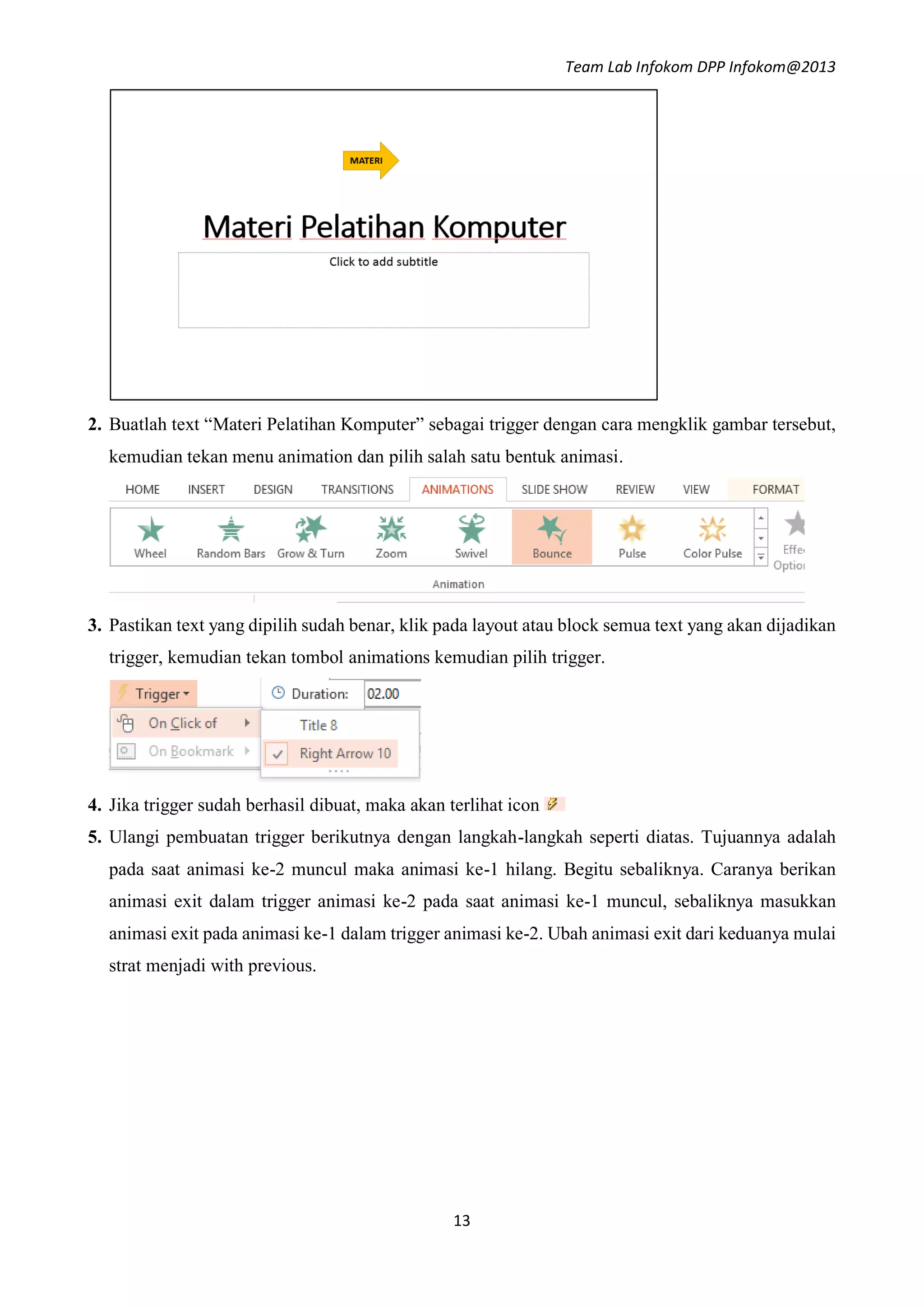 Team Lab Infokom DPP Infokom@2013
13
2. Buatlah text “Materi Pelatihan Komputer” sebagai trigger dengan cara mengklik gambar tersebut,
kemudian tekan menu animation dan pilih salah satu bentuk animasi.
3. Pastikan text yang dipilih sudah benar, klik pada layout atau block semua text yang akan dijadikan
trigger, kemudian tekan tombol animations kemudian pilih trigger.
4. Jika trigger sudah berhasil dibuat, maka akan terlihat icon
5. Ulangi pembuatan trigger berikutnya dengan langkah-langkah seperti diatas. Tujuannya adalah
pada saat animasi ke-2 muncul maka animasi ke-1 hilang. Begitu sebaliknya. Caranya berikan
animasi exit dalam trigger animasi ke-2 pada saat animasi ke-1 muncul, sebaliknya masukkan
animasi exit pada animasi ke-1 dalam trigger animasi ke-2. Ubah animasi exit dari keduanya mulai
strat menjadi with previous.
 