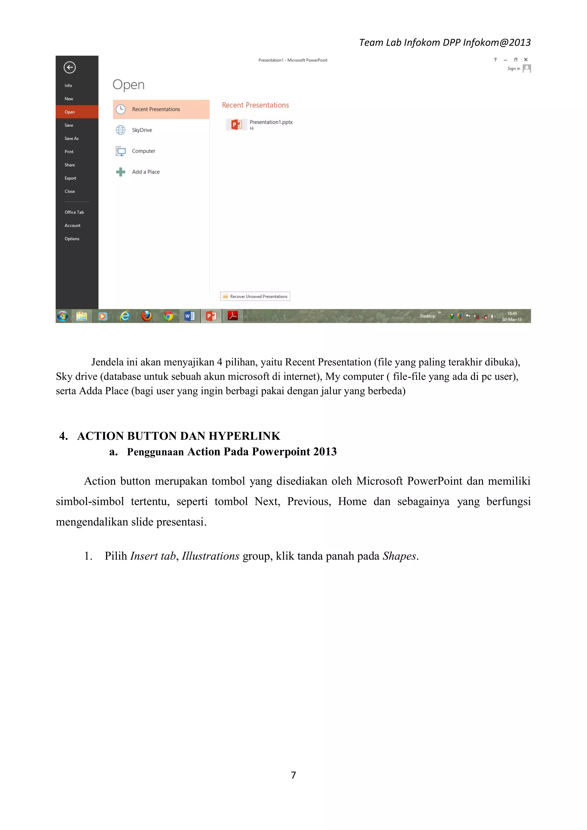 Team Lab Infokom DPP Infokom@2013
7
Jendela ini akan menyajikan 4 pilihan, yaitu Recent Presentation (file yang paling terakhir dibuka),
Sky drive (database untuk sebuah akun microsoft di internet), My computer ( file-file yang ada di pc user),
serta Adda Place (bagi user yang ingin berbagi pakai dengan jalur yang berbeda)
4. ACTION BUTTON DAN HYPERLINK
a. Penggunaan Action Pada Powerpoint 2013
Action button merupakan tombol yang disediakan oleh Microsoft PowerPoint dan memiliki
simbol-simbol tertentu, seperti tombol Next, Previous, Home dan sebagainya yang berfungsi
mengendalikan slide presentasi.
1. Pilih Insert tab, Illustrations group, klik tanda panah pada Shapes.
 