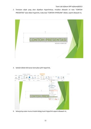 Team Lab Infokom DPP Infokom@2013
11
2. Tentukan objek yang akan dijadikan Hyperlinknya, misalkan dibawah ini kata “CONTOH
PRESENTASI” akan diberi hyperlink, maka kata “CONTOH HYPERLINK” diblok, seperti dibawah ini,
3. Setelah diblok klik kanan kemudian pilih Hyperlink,
4. Selanjutnya akan muncul kotak dialog Insert Hyperlink seperti dibawah ini,
 