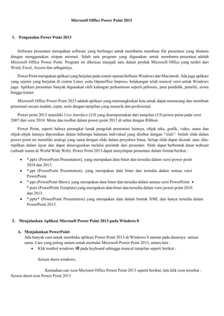 Microsoft Office Power Point 2013
1. Pengenalan Power Point 2013
Software presentasi merupakan software yang berfungsi untuk membantu membuat file presentasi yang dinamis
dengan menggunakan sisipan animasi. Salah satu program yang digunakan untuk membantu presentasi adalah
Microsoft Office Power Point. Program ini dikemas menjadi satu dalam produk Microsoft Office yang terdiri dari
Word, Excel, Access dan sebagainya.
Power Point merupakan aplikasi yang berjalan pada sistem operasi berbasis Windows dan Macintosh. Ada juga aplikasi
yang sejenis yang berjalan di sistem Linux yaitu Openoffice Impress, belakangan telah muncul versi untuk Windows
juga. Aplikasi presentasi banyak digunakan oleh kalangan perkantoran seperti pebisnis, para pendidik, peneliti, siswa
hingga trainer.
Microsoft Office Power Point 2013 adalah aplikasi yang memungkinkan kita untuk dapat merancang dan membuat
presentasi secara mudah, cepat, serta dengan tampilan yang menarik dan profesional.
Power point 2013 memiliki User Interface (UI) yang disempurnakan dari tampilan (UI) power point pada versi
2007 dan versi 2010. Menu dan toolbar dalam power point 2013 di sebut dengan Ribbon.
Power Point, seperti halnya perangkat lunak pengolah presentasi lainnya, objek teks, grafik, video, suara dan
objek-objek lainnya diposisikan dalam beberapa halaman individual yang disebut dengan “slide”. Istilah slide dalam
power point ini memiliki analogi yang sama dengan slide dalam proyektor biasa. Setiap slide dapat dicetak atau dita-
mpilkan dalam layar dan dapat dinavigasikan melalui perintah dari presenter. Slide dapat berbentuk dasar webcast
(sebuah siaran di World Wide Web). Power Point 2013 dapat menyimpan presentasi dalam format berikut :
 *.pptx (PowerPoint Presentation), yang merupakan data biner dan tersedia dalam versi power point
2010 dan 2013.
 *.ppt (PowerPoint Presentation), yang merupakan data biner dan tersedia dalam semua versi
PowerPoint.
 *.pps (PowerPoint Show), yang merupakan data biner dan tersedia dalam semua versi PowerPoint. 
*.potx (PowerPoint Template) yang merupakan data biner dan tersedia dalam versi power point 2010
dan 2013.
 *.pptx* (PowerPoint Presentation) yang merupakan data dalam bentuk XML dan hanya tersedia dalam
PowerPoint 2013.
2. Menjalankan Aplikasi Microsoft Power Point 2013 pada Windows 8
A. Menjalankan PowerPoint
Ada banyak cara untuk membuka aplikasi Power Point 2013 di Windows 8 namun pada dasarnya semua
sama. Cara yang paling umum untuk memulai Microsoft Power Point 2013, antara lain :
 Klik tombol windows  pada keyboard sehingga muncul tampilan seperti berikut :
Screen shoot windows,
Kemudian cari icon Microsot Office Power Point 2013 seperti berikut, lalu klik icon tersebut :
Screen shoot icon Power Point 2013
 
