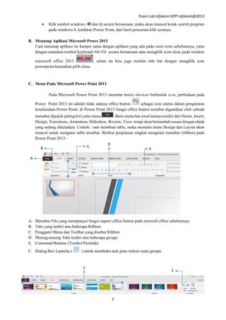 Team Lab Infokom DPP Infokom@2013
2
 Klik tombol windows  dan Q secara bersamaan, maka akan muncul kotak searxh program
pada windows 8, ketikkan Power Point, dari hasil pencarian klik iconnya.
B. Menutup Aplikasi Microsoft Power 2013
Cara menutup aplikasi ini hampir sama dengan aplikasi yang ada pada versi-versi sebelumnya, yaitu
dengan menekan tombol keyboard Alt+F4 secara bersamaan atau mengklik icon close pada window
microsoft office 2013 , selain itu bisa juga melalui title bar dengan mengklik icon
powerpoint kemudian pilih close.
C. Menu Pada Microsoft Power Point 2013
Pada Microsoft Power Point 2013 menubar berisi shortcut berbentuk icon, perbedaan pada
Power Point 2013 ini adalah tidak adanya office button sebagai icon utama dalam pengaturan
keseluruhan Power Point, di Power Point 2013 fungsi office button tersebut digantikan oleh sebuah
menubar dipojok paling kiri yaitu menu . Baris menu bar awal lainnya terdiri dari Home, Insert,
Design, Transitions, Animation, Slideshow, Review, View, tetapi akan bertambah sesuai dengan objek
yang sedang dikerjakan. Contoh : saat membuat table, maka otomatis menu Design dan Layout akan
muncul untuk mengatur table tersebut. Berikut penjelasan singkat mengenai menubar (ribbon) pada
Power Point 2013 :
A. Menubar File yang mempunyai fungsi seperti office button pada microsft office sebelumnya
B. Tabs yang terdiri atas beberapa Ribbon
C. Pengganti Menu dan Toolbar yang disebut Ribbon
D. Masing-masing Tabs terdiri atas beberapa groups
E. Command Buttons (Tombol Perintah)
F. Dialog Box Launche ( ) untuk membuka task pane terkait suatu groups
B
A
A
A
C
A
D
A E
A
2
A
1
A
 