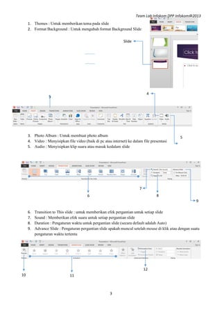 Team Lab Infokom DPP Infokom@2013
3
3
A
4
1. Themes : Untuk memberikan tema pada slide
2. Format Background : Untuk mengubah format Background Slide
3. Photo Album : Untuk membuat photo album
4. Video : Menyisipkan file video (baik di pc atau internet) ke dalam file presentasi
5. Audio : Menyisipkan klip suara atau masuk kedalam slide
6. Transition to This slide : untuk memberikan efek pergantian untuk setiap slide
7. Sound : Memberikan efek suara untuk setiap pergantian slide
8. Duration : Pengaturan waktu untuk pergantian slide (secara default adalah Auto)
9. Advance Slide : Pengaturan pergantian slide apakah muncul setelah mouse di klik atau dengan suatu
pengaturan waktu tertentu
Slide
5
A
A
6
A
7
A 8
A 9
A
1110
12
 